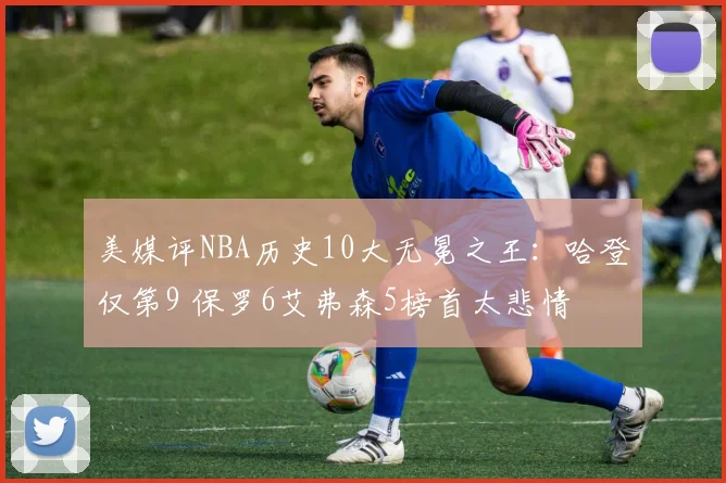 美媒评NBA历史10大无冕之王：哈登仅第9 保罗6艾弗森5榜首太悲情