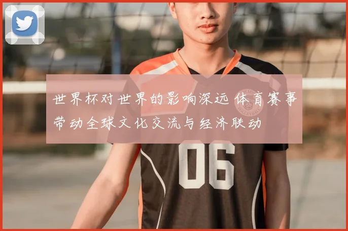 世界杯对世界的影响深远 体育赛事带动全球文化交流与经济联动