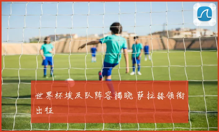 世界杯埃及队阵容揭晓 萨拉赫领衔出征