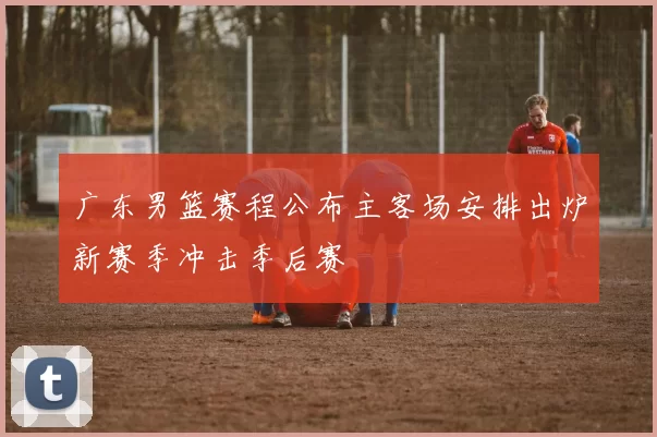 广东男篮赛程公布主客场安排出炉新赛季冲击季后赛
