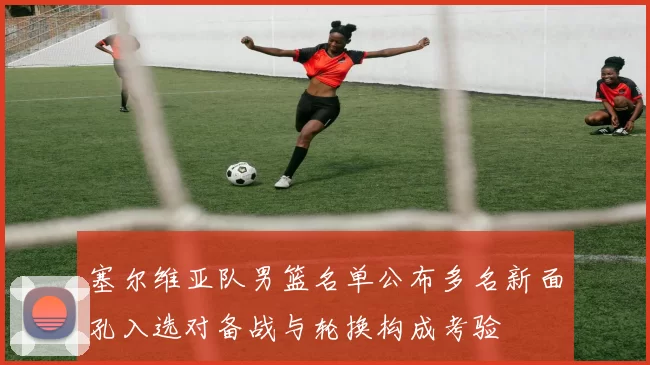 塞尔维亚队男篮名单公布多名新面孔入选对备战与轮换构成考验