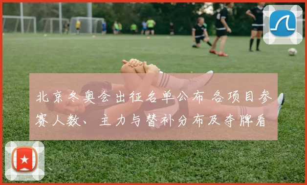 北京冬奥会出征名单公布 各项目参赛人数、主力与替补分布及夺牌看点