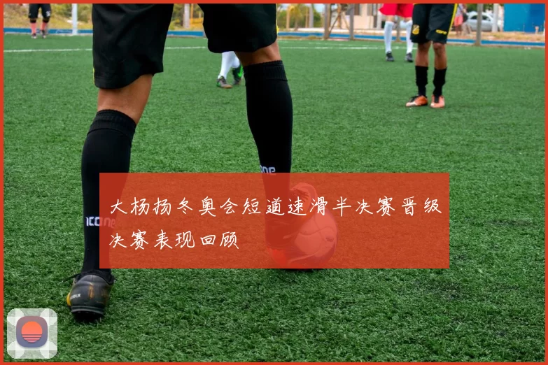 大杨扬冬奥会短道速滑半决赛晋级决赛表现回顾