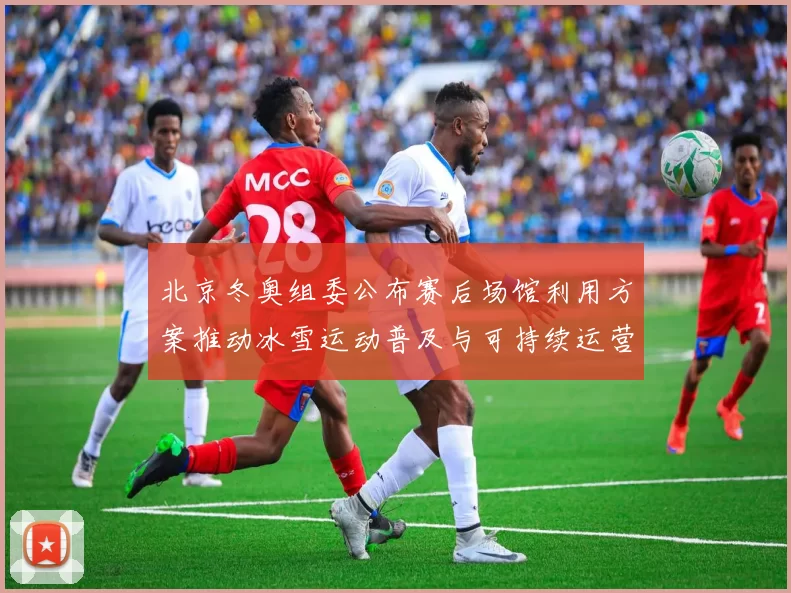北京冬奥组委公布赛后场馆利用方案推动冰雪运动普及与可持续运营