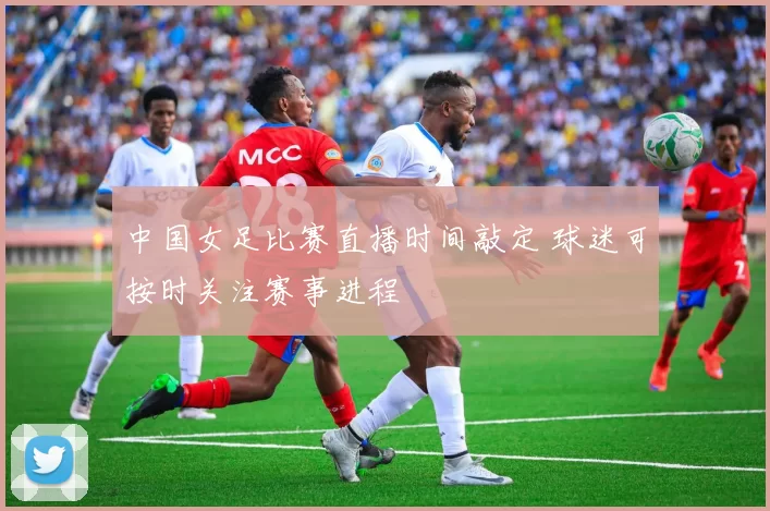 中国女足比赛直播时间敲定 球迷可按时关注赛事进程