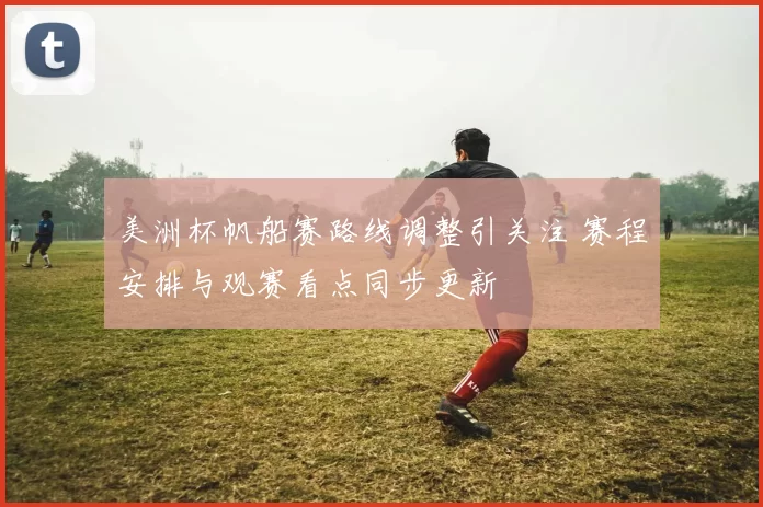 美洲杯帆船赛路线调整引关注 赛程安排与观赛看点同步更新