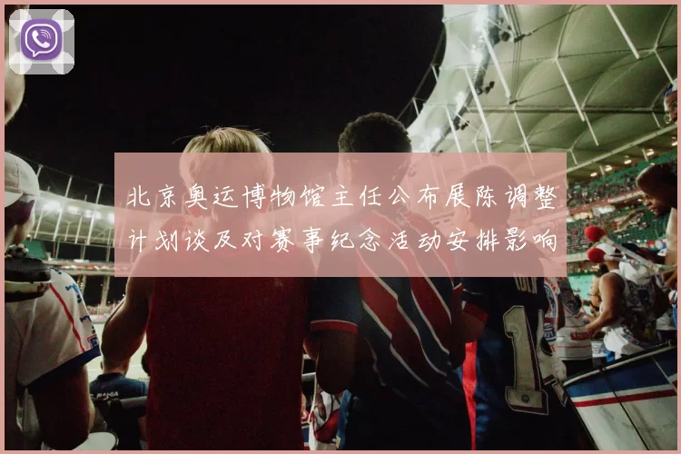 北京奥运博物馆主任公布展陈调整计划谈及对赛事纪念活动安排影响