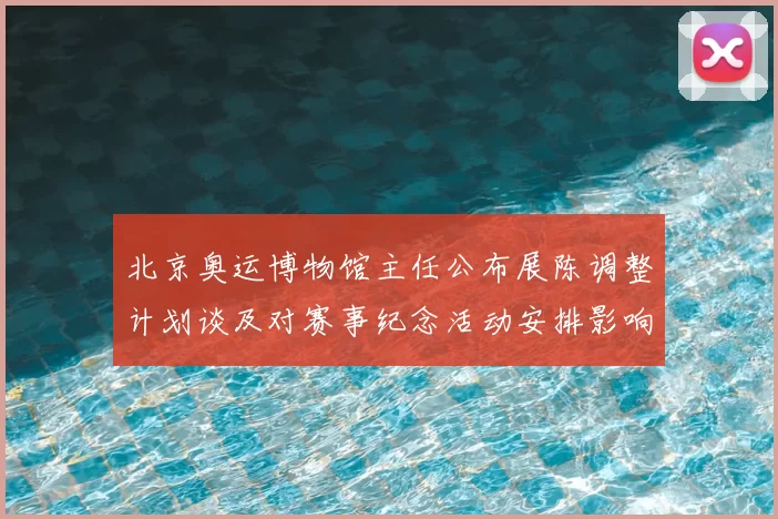 北京奥运博物馆主任公布展陈调整计划谈及对赛事纪念活动安排影响
