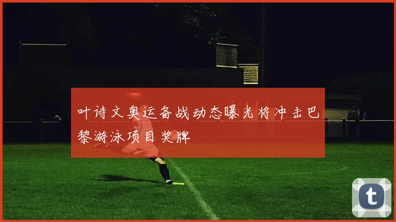 叶诗文奥运备战动态曝光将冲击巴黎游泳项目奖牌