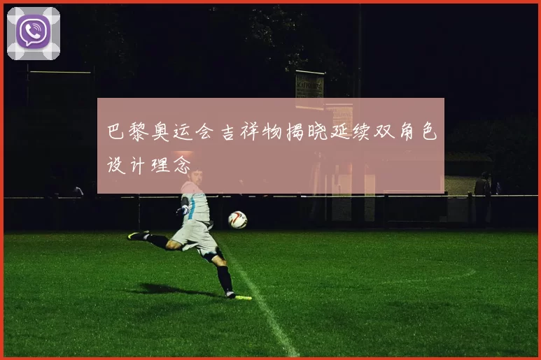 巴黎奥运会吉祥物揭晓延续双角色设计理念