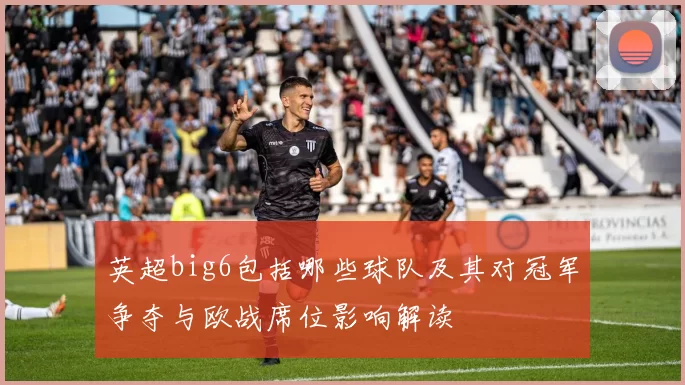 英超big6包括哪些球队及其对冠军争夺与欧战席位影响解读