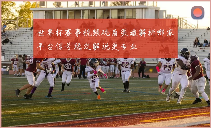 世界杯赛事视频观看渠道解析哪家平台信号稳定解说更专业