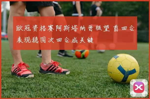 欧冠资格赛阿斯塔纳晋级望 首回合表现稳固次回合成关键