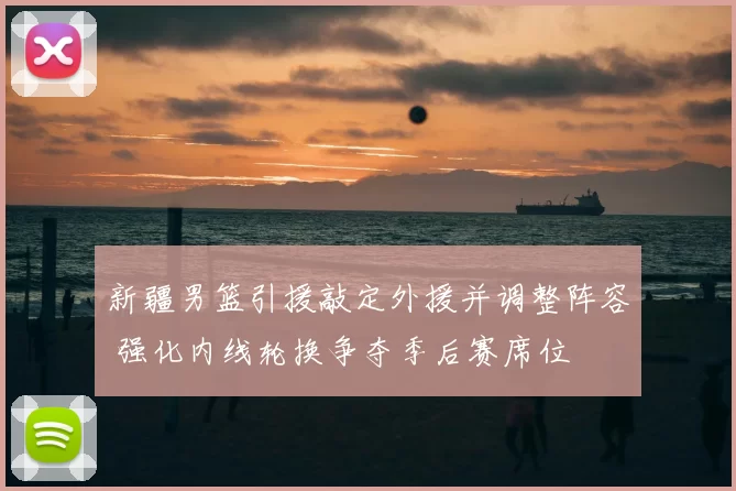 新疆男篮引援敲定外援并调整阵容 强化内线轮换争夺季后赛席位