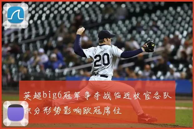 英超big6冠军争夺战临近收官各队积分形势影响欧冠席位