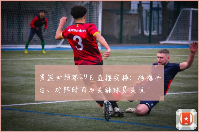 男篮世预赛29日直播安排：转播平台、对阵时间与关键球员关注
