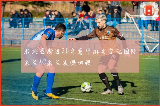 尤文图斯近20年意甲排名变化国际米兰AC米兰表现回顾