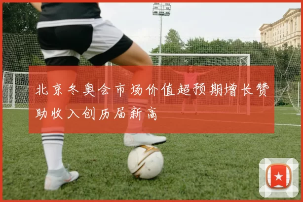 北京冬奥会市场价值超预期增长赞助收入创历届新高