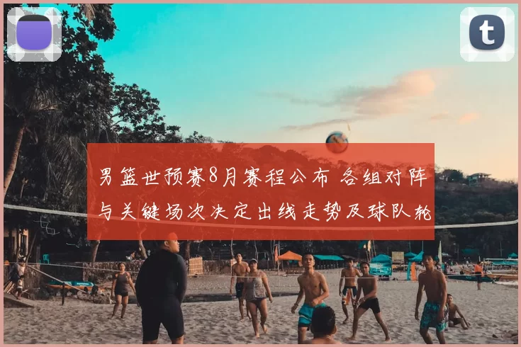 男篮世预赛8月赛程公布 各组对阵与关键场次决定出线走势及球队轮换看点