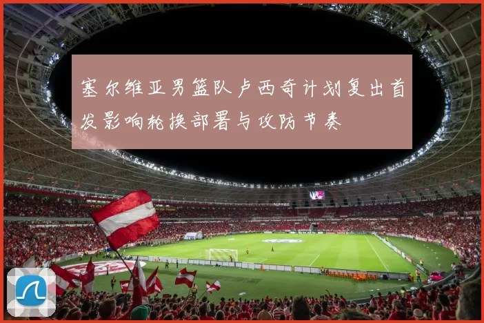 塞尔维亚男篮队卢西奇计划复出首发影响轮换部署与攻防节奏