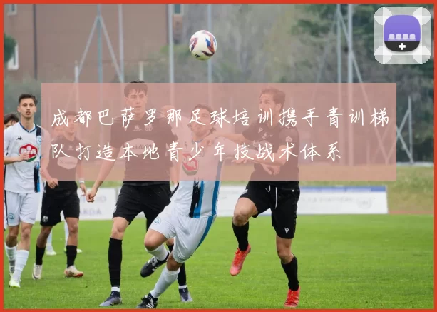 成都巴萨罗那足球培训携手青训梯队打造本地青少年技战术体系